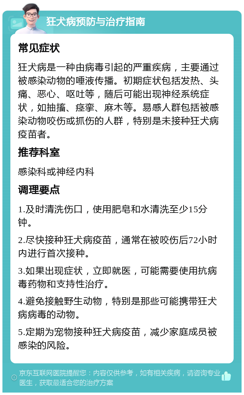 狂犬病预防与治疗指南 常见症状 狂犬病是一种由病毒引起的严重疾病，主要通过被感染动物的唾液传播。初期症状包括发热、头痛、恶心、呕吐等，随后可能出现神经系统症状，如抽搐、痉挛、麻木等。易感人群包括被感染动物咬伤或抓伤的人群，特别是未接种狂犬病疫苗者。 推荐科室 感染科或神经内科 调理要点 1.及时清洗伤口，使用肥皂和水清洗至少15分钟。 2.尽快接种狂犬病疫苗，通常在被咬伤后72小时内进行首次接种。 3.如果出现症状，立即就医，可能需要使用抗病毒药物和支持性治疗。 4.避免接触野生动物，特别是那些可能携带狂犬病病毒的动物。 5.定期为宠物接种狂犬病疫苗，减少家庭成员被感染的风险。