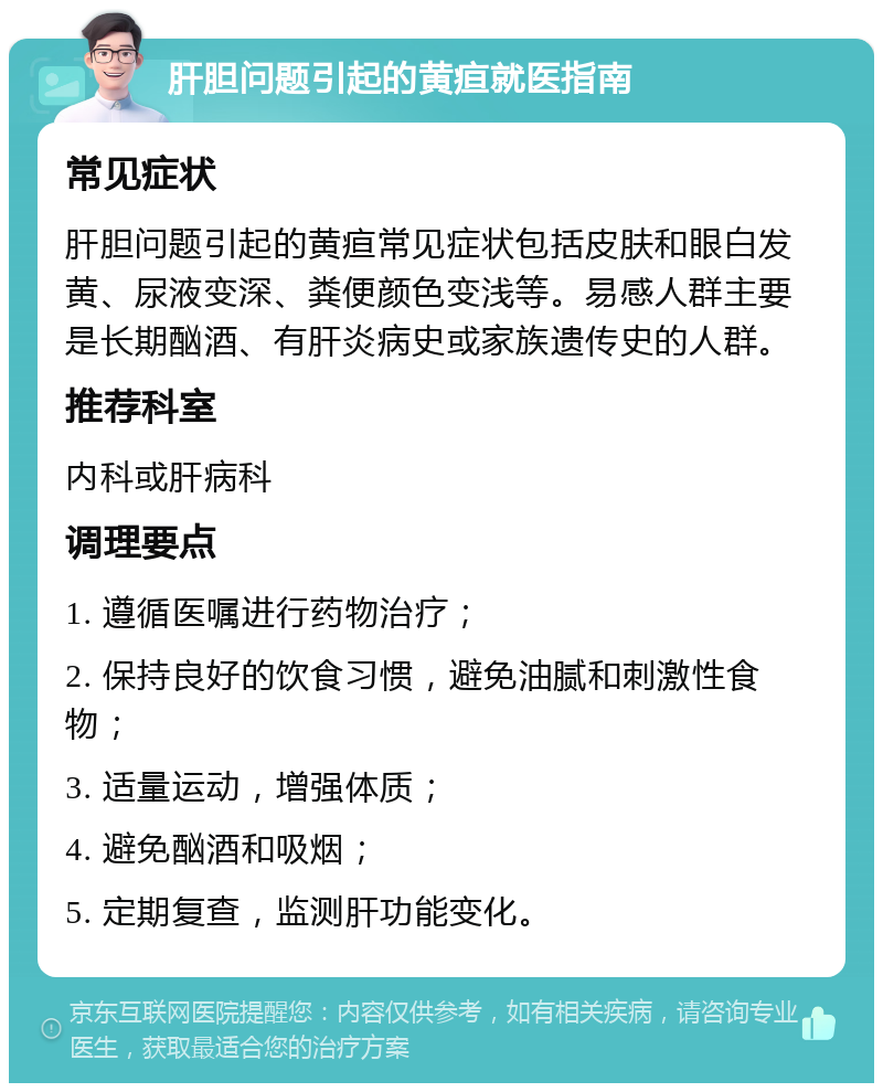 肝胆问题引起的黄疸就医指南 常见症状 肝胆问题引起的黄疸常见症状包括皮肤和眼白发黄、尿液变深、粪便颜色变浅等。易感人群主要是长期酗酒、有肝炎病史或家族遗传史的人群。 推荐科室 内科或肝病科 调理要点 1. 遵循医嘱进行药物治疗； 2. 保持良好的饮食习惯，避免油腻和刺激性食物； 3. 适量运动，增强体质； 4. 避免酗酒和吸烟； 5. 定期复查，监测肝功能变化。