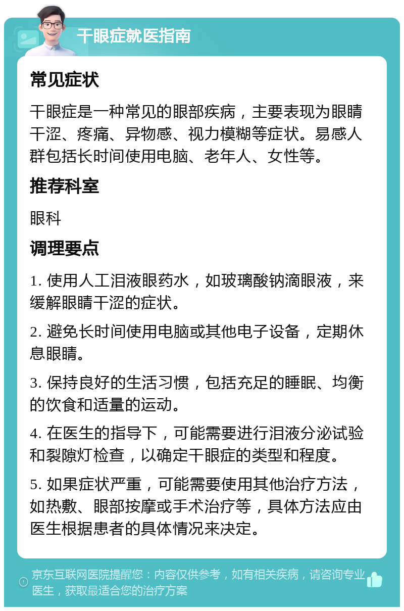 干眼症就医指南 常见症状 干眼症是一种常见的眼部疾病，主要表现为眼睛干涩、疼痛、异物感、视力模糊等症状。易感人群包括长时间使用电脑、老年人、女性等。 推荐科室 眼科 调理要点 1. 使用人工泪液眼药水，如玻璃酸钠滴眼液，来缓解眼睛干涩的症状。 2. 避免长时间使用电脑或其他电子设备，定期休息眼睛。 3. 保持良好的生活习惯，包括充足的睡眠、均衡的饮食和适量的运动。 4. 在医生的指导下，可能需要进行泪液分泌试验和裂隙灯检查，以确定干眼症的类型和程度。 5. 如果症状严重，可能需要使用其他治疗方法，如热敷、眼部按摩或手术治疗等，具体方法应由医生根据患者的具体情况来决定。