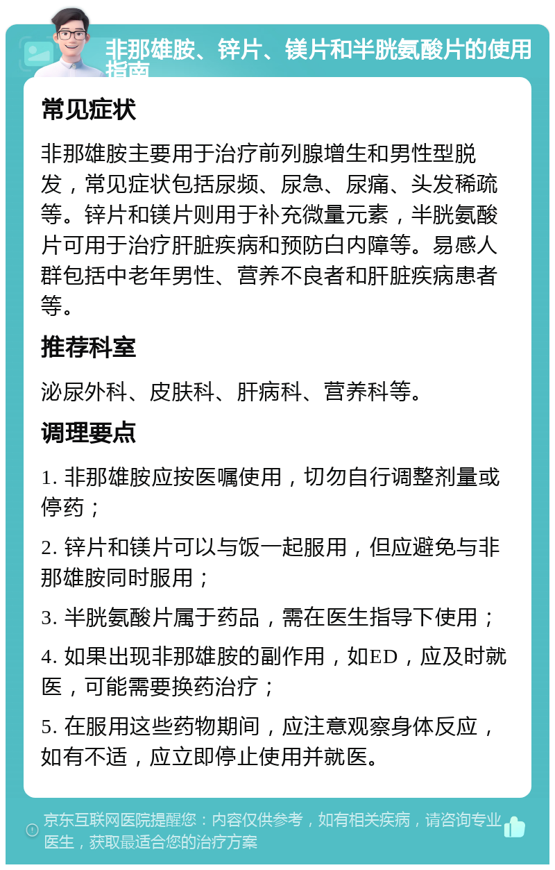 非那雄胺、锌片、镁片和半胱氨酸片的使用指南 常见症状 非那雄胺主要用于治疗前列腺增生和男性型脱发，常见症状包括尿频、尿急、尿痛、头发稀疏等。锌片和镁片则用于补充微量元素，半胱氨酸片可用于治疗肝脏疾病和预防白内障等。易感人群包括中老年男性、营养不良者和肝脏疾病患者等。 推荐科室 泌尿外科、皮肤科、肝病科、营养科等。 调理要点 1. 非那雄胺应按医嘱使用，切勿自行调整剂量或停药； 2. 锌片和镁片可以与饭一起服用，但应避免与非那雄胺同时服用； 3. 半胱氨酸片属于药品，需在医生指导下使用； 4. 如果出现非那雄胺的副作用，如ED，应及时就医，可能需要换药治疗； 5. 在服用这些药物期间，应注意观察身体反应，如有不适，应立即停止使用并就医。