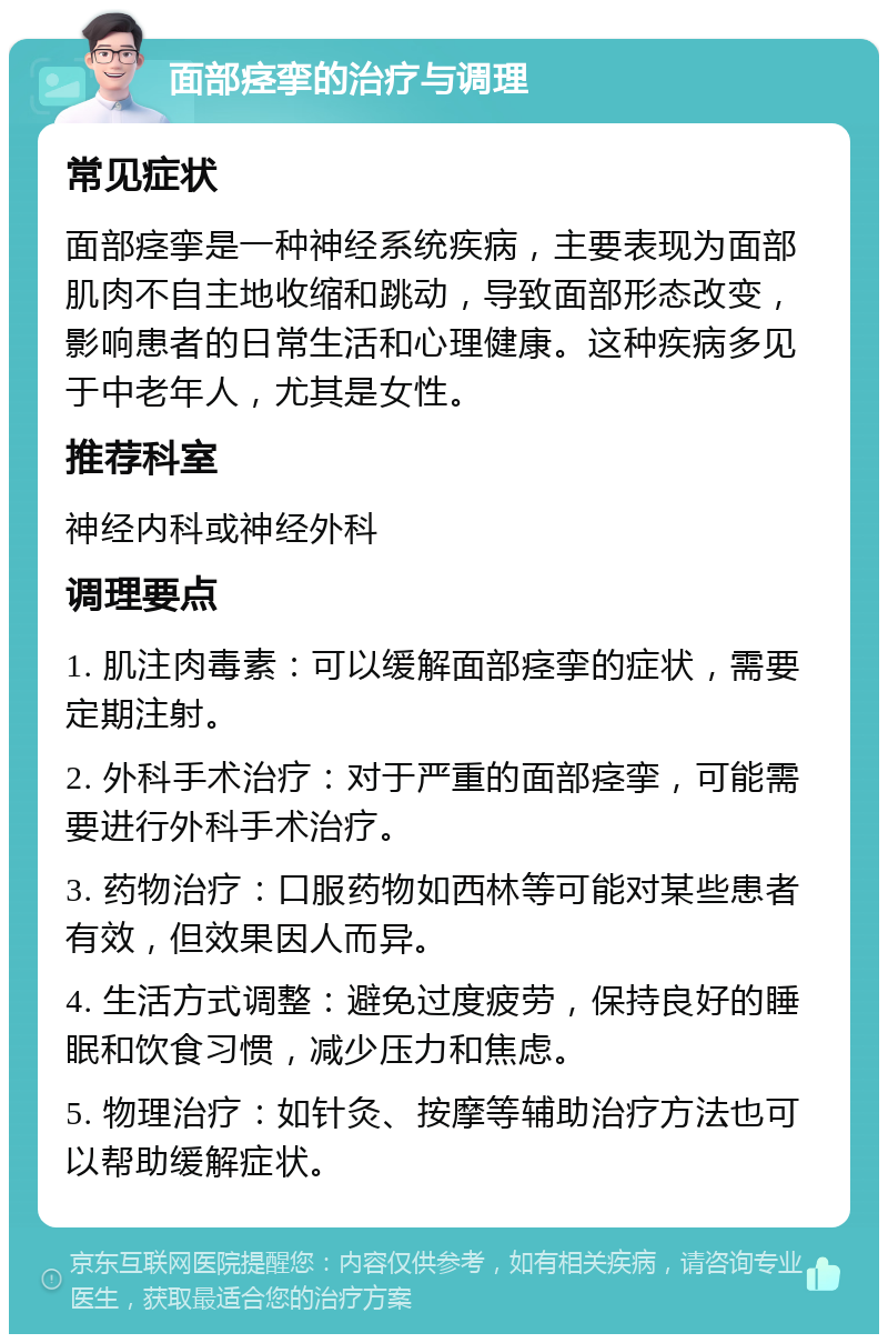 面部痉挛的治疗与调理 常见症状 面部痉挛是一种神经系统疾病，主要表现为面部肌肉不自主地收缩和跳动，导致面部形态改变，影响患者的日常生活和心理健康。这种疾病多见于中老年人，尤其是女性。 推荐科室 神经内科或神经外科 调理要点 1. 肌注肉毒素：可以缓解面部痉挛的症状，需要定期注射。 2. 外科手术治疗：对于严重的面部痉挛，可能需要进行外科手术治疗。 3. 药物治疗：口服药物如西林等可能对某些患者有效，但效果因人而异。 4. 生活方式调整：避免过度疲劳，保持良好的睡眠和饮食习惯，减少压力和焦虑。 5. 物理治疗：如针灸、按摩等辅助治疗方法也可以帮助缓解症状。