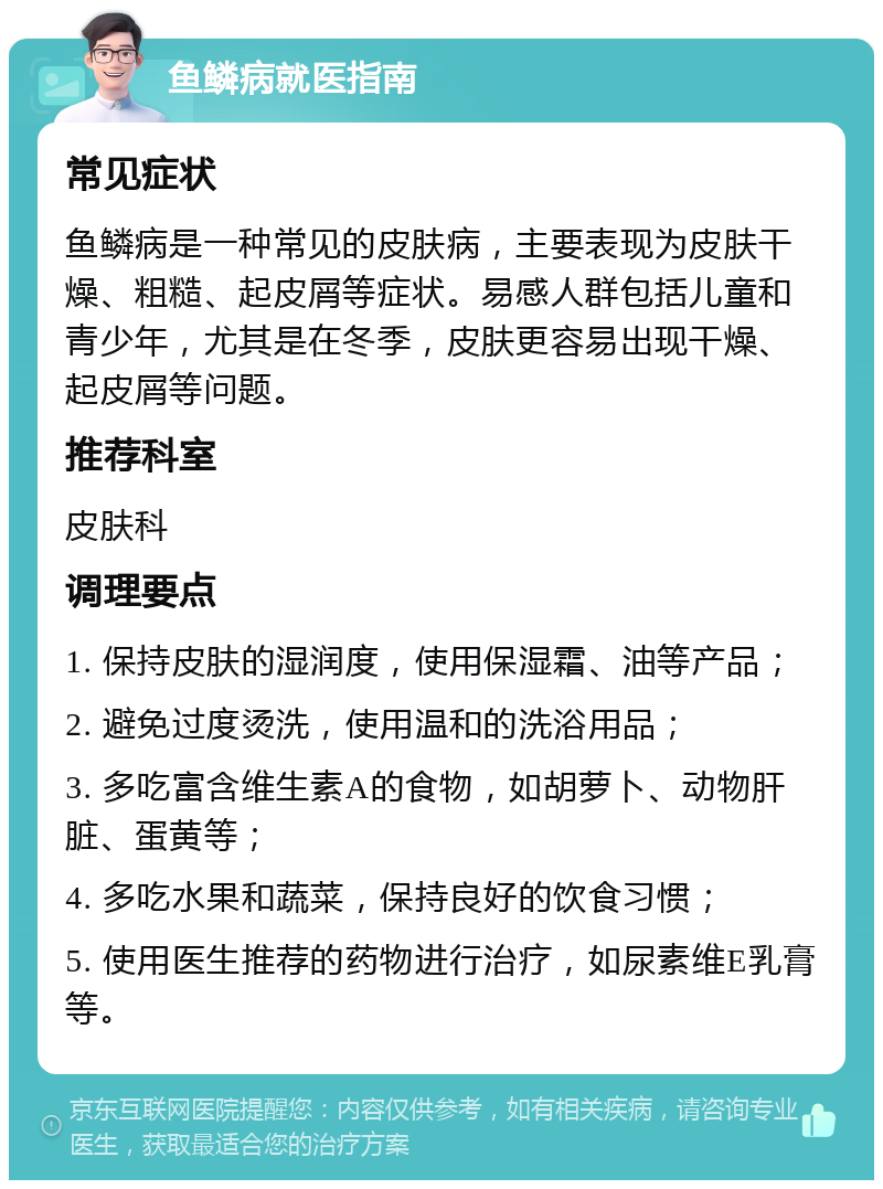 鱼鳞病就医指南 常见症状 鱼鳞病是一种常见的皮肤病，主要表现为皮肤干燥、粗糙、起皮屑等症状。易感人群包括儿童和青少年，尤其是在冬季，皮肤更容易出现干燥、起皮屑等问题。 推荐科室 皮肤科 调理要点 1. 保持皮肤的湿润度，使用保湿霜、油等产品； 2. 避免过度烫洗，使用温和的洗浴用品； 3. 多吃富含维生素A的食物，如胡萝卜、动物肝脏、蛋黄等； 4. 多吃水果和蔬菜，保持良好的饮食习惯； 5. 使用医生推荐的药物进行治疗，如尿素维E乳膏等。