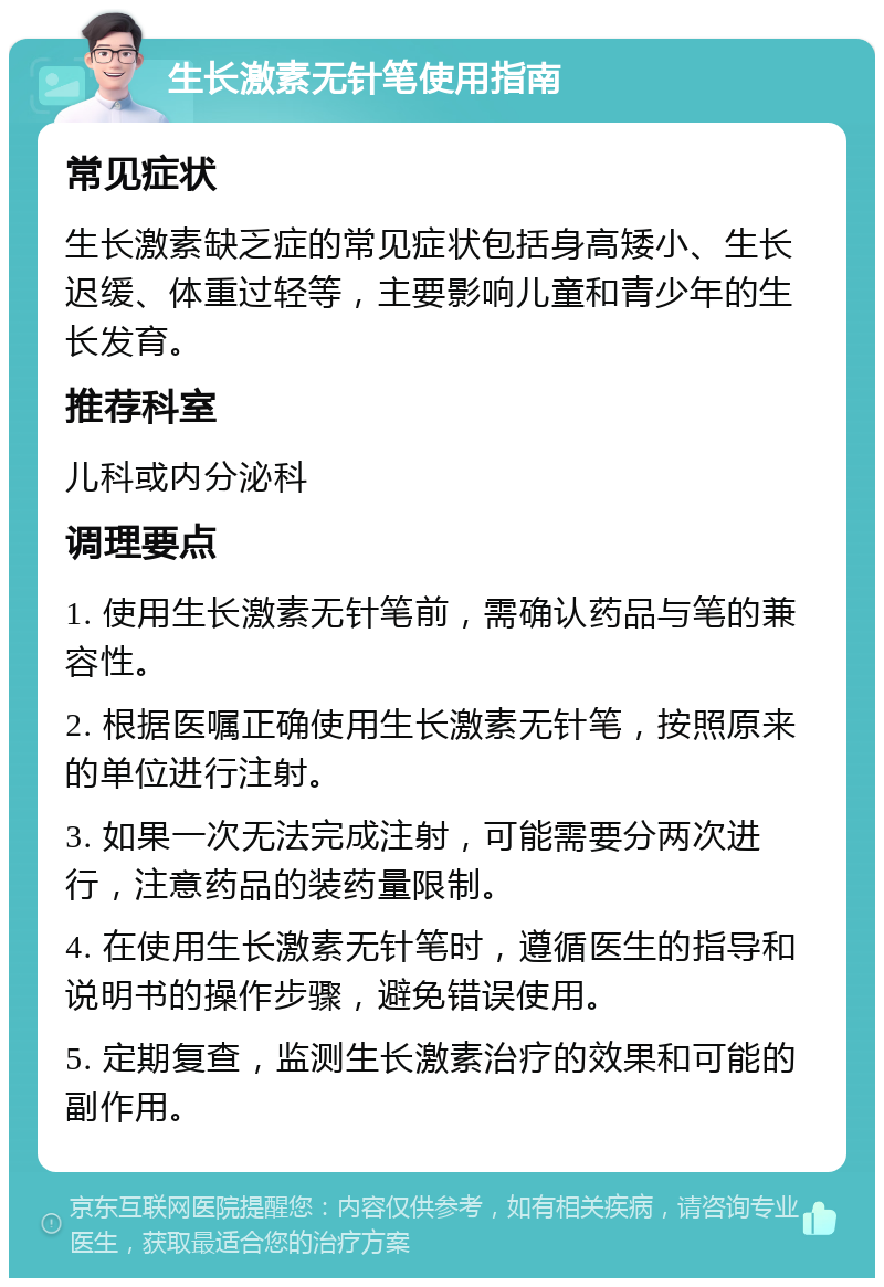 生长激素无针笔使用指南 常见症状 生长激素缺乏症的常见症状包括身高矮小、生长迟缓、体重过轻等，主要影响儿童和青少年的生长发育。 推荐科室 儿科或内分泌科 调理要点 1. 使用生长激素无针笔前，需确认药品与笔的兼容性。 2. 根据医嘱正确使用生长激素无针笔，按照原来的单位进行注射。 3. 如果一次无法完成注射，可能需要分两次进行，注意药品的装药量限制。 4. 在使用生长激素无针笔时，遵循医生的指导和说明书的操作步骤，避免错误使用。 5. 定期复查，监测生长激素治疗的效果和可能的副作用。