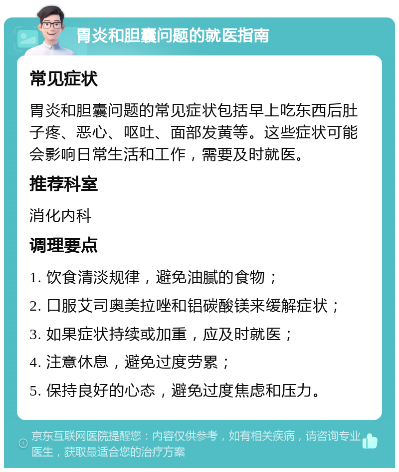 胃炎和胆囊问题的就医指南 常见症状 胃炎和胆囊问题的常见症状包括早上吃东西后肚子疼、恶心、呕吐、面部发黄等。这些症状可能会影响日常生活和工作，需要及时就医。 推荐科室 消化内科 调理要点 1. 饮食清淡规律，避免油腻的食物； 2. 口服艾司奥美拉唑和铝碳酸镁来缓解症状； 3. 如果症状持续或加重，应及时就医； 4. 注意休息，避免过度劳累； 5. 保持良好的心态，避免过度焦虑和压力。