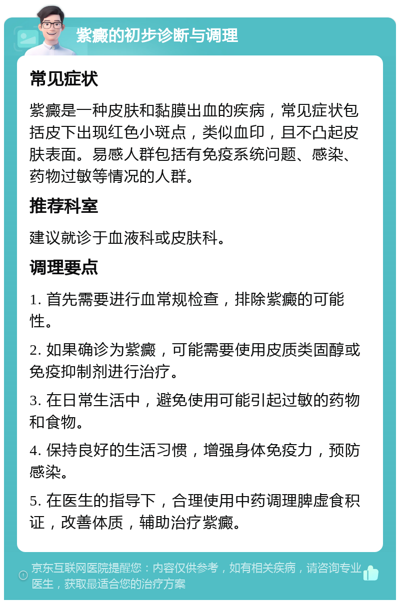 紫癜的初步诊断与调理 常见症状 紫癜是一种皮肤和黏膜出血的疾病，常见症状包括皮下出现红色小斑点，类似血印，且不凸起皮肤表面。易感人群包括有免疫系统问题、感染、药物过敏等情况的人群。 推荐科室 建议就诊于血液科或皮肤科。 调理要点 1. 首先需要进行血常规检查，排除紫癜的可能性。 2. 如果确诊为紫癜，可能需要使用皮质类固醇或免疫抑制剂进行治疗。 3. 在日常生活中，避免使用可能引起过敏的药物和食物。 4. 保持良好的生活习惯，增强身体免疫力，预防感染。 5. 在医生的指导下，合理使用中药调理脾虚食积证，改善体质，辅助治疗紫癜。