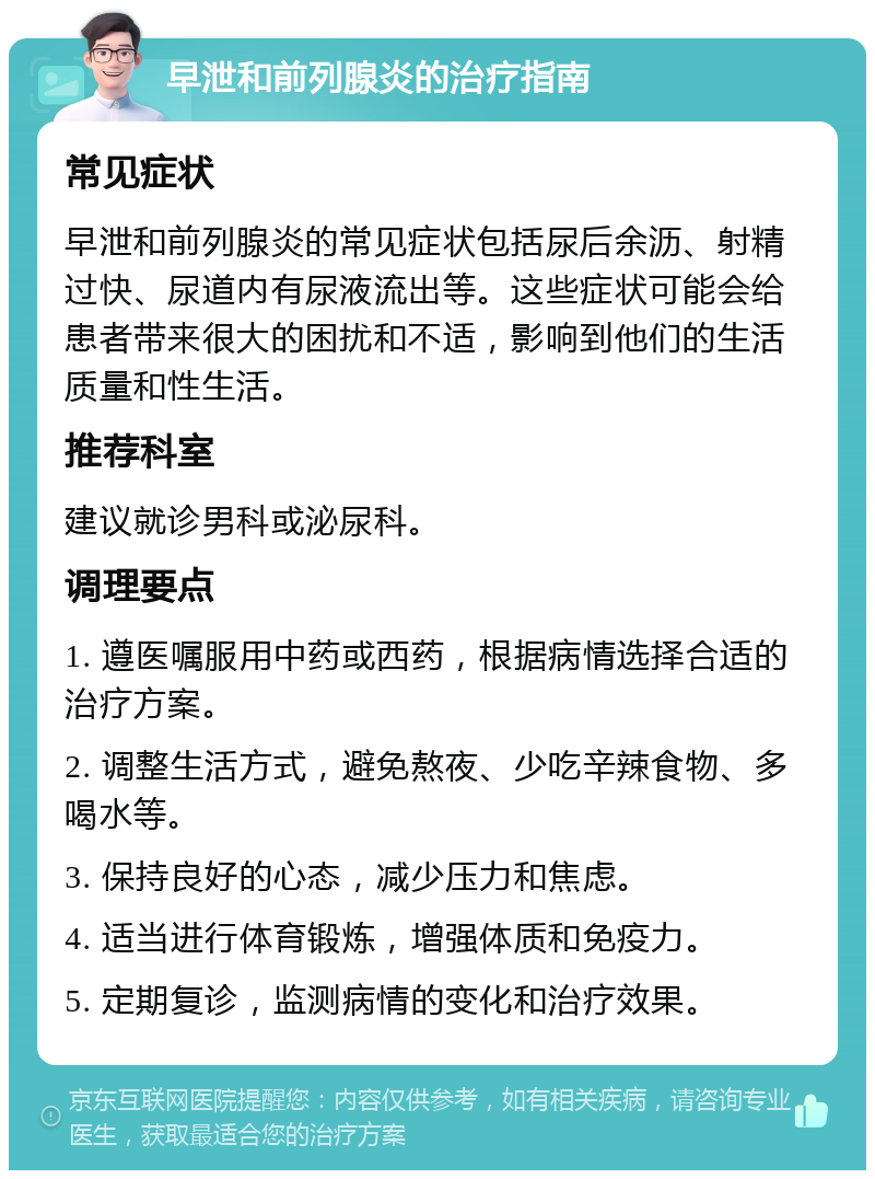 早泄和前列腺炎的治疗指南 常见症状 早泄和前列腺炎的常见症状包括尿后余沥、射精过快、尿道内有尿液流出等。这些症状可能会给患者带来很大的困扰和不适，影响到他们的生活质量和性生活。 推荐科室 建议就诊男科或泌尿科。 调理要点 1. 遵医嘱服用中药或西药，根据病情选择合适的治疗方案。 2. 调整生活方式，避免熬夜、少吃辛辣食物、多喝水等。 3. 保持良好的心态，减少压力和焦虑。 4. 适当进行体育锻炼，增强体质和免疫力。 5. 定期复诊，监测病情的变化和治疗效果。