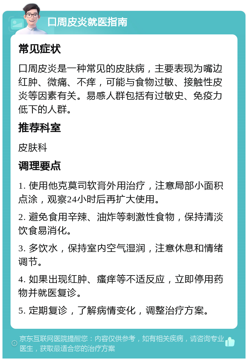 口周皮炎就医指南 常见症状 口周皮炎是一种常见的皮肤病，主要表现为嘴边红肿、微痛、不痒，可能与食物过敏、接触性皮炎等因素有关。易感人群包括有过敏史、免疫力低下的人群。 推荐科室 皮肤科 调理要点 1. 使用他克莫司软膏外用治疗，注意局部小面积点涂，观察24小时后再扩大使用。 2. 避免食用辛辣、油炸等刺激性食物，保持清淡饮食易消化。 3. 多饮水，保持室内空气湿润，注意休息和情绪调节。 4. 如果出现红肿、瘙痒等不适反应，立即停用药物并就医复诊。 5. 定期复诊，了解病情变化，调整治疗方案。