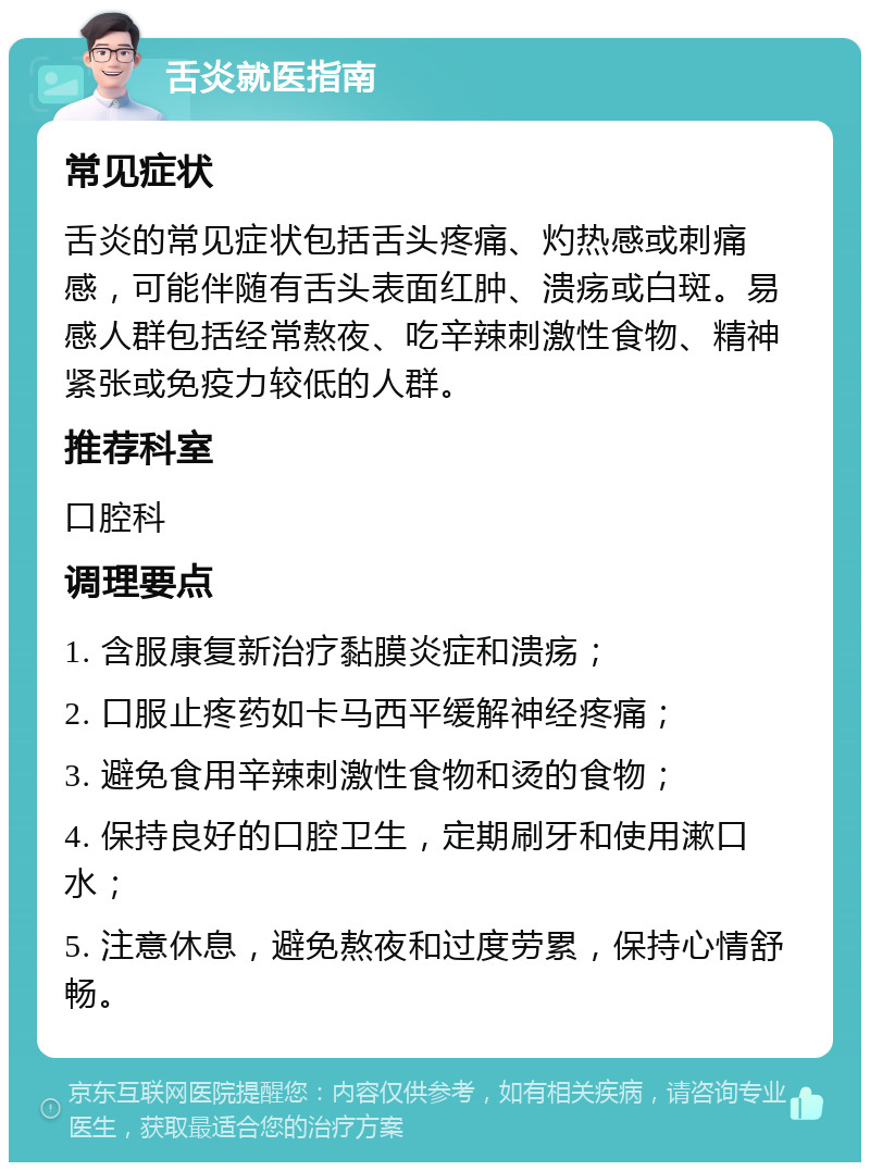 舌炎就医指南 常见症状 舌炎的常见症状包括舌头疼痛、灼热感或刺痛感，可能伴随有舌头表面红肿、溃疡或白斑。易感人群包括经常熬夜、吃辛辣刺激性食物、精神紧张或免疫力较低的人群。 推荐科室 口腔科 调理要点 1. 含服康复新治疗黏膜炎症和溃疡； 2. 口服止疼药如卡马西平缓解神经疼痛； 3. 避免食用辛辣刺激性食物和烫的食物； 4. 保持良好的口腔卫生，定期刷牙和使用漱口水； 5. 注意休息，避免熬夜和过度劳累，保持心情舒畅。