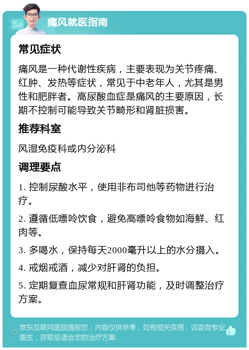 痛风就医指南 常见症状 痛风是一种代谢性疾病，主要表现为关节疼痛、红肿、发热等症状，常见于中老年人，尤其是男性和肥胖者。高尿酸血症是痛风的主要原因，长期不控制可能导致关节畸形和肾脏损害。 推荐科室 风湿免疫科或内分泌科 调理要点 1. 控制尿酸水平，使用非布司他等药物进行治疗。 2. 遵循低嘌呤饮食，避免高嘌呤食物如海鲜、红肉等。 3. 多喝水，保持每天2000毫升以上的水分摄入。 4. 戒烟戒酒，减少对肝肾的负担。 5. 定期复查血尿常规和肝肾功能，及时调整治疗方案。