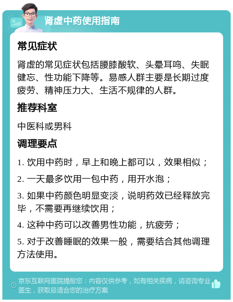 肾虚中药使用指南 常见症状 肾虚的常见症状包括腰膝酸软、头晕耳鸣、失眠健忘、性功能下降等。易感人群主要是长期过度疲劳、精神压力大、生活不规律的人群。 推荐科室 中医科或男科 调理要点 1. 饮用中药时，早上和晚上都可以，效果相似； 2. 一天最多饮用一包中药，用开水泡； 3. 如果中药颜色明显变淡，说明药效已经释放完毕，不需要再继续饮用； 4. 这种中药可以改善男性功能，抗疲劳； 5. 对于改善睡眠的效果一般，需要结合其他调理方法使用。