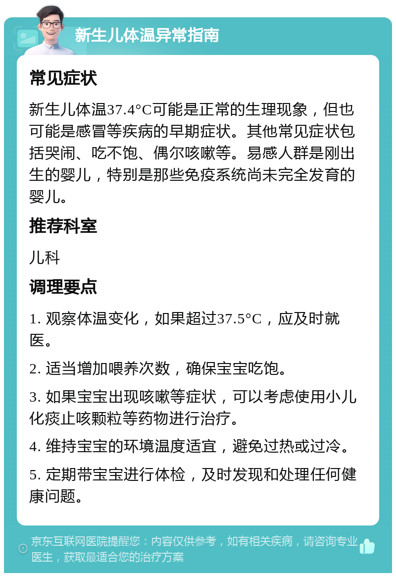 新生儿体温异常指南 常见症状 新生儿体温37.4°C可能是正常的生理现象，但也可能是感冒等疾病的早期症状。其他常见症状包括哭闹、吃不饱、偶尔咳嗽等。易感人群是刚出生的婴儿，特别是那些免疫系统尚未完全发育的婴儿。 推荐科室 儿科 调理要点 1. 观察体温变化，如果超过37.5°C，应及时就医。 2. 适当增加喂养次数，确保宝宝吃饱。 3. 如果宝宝出现咳嗽等症状，可以考虑使用小儿化痰止咳颗粒等药物进行治疗。 4. 维持宝宝的环境温度适宜，避免过热或过冷。 5. 定期带宝宝进行体检，及时发现和处理任何健康问题。