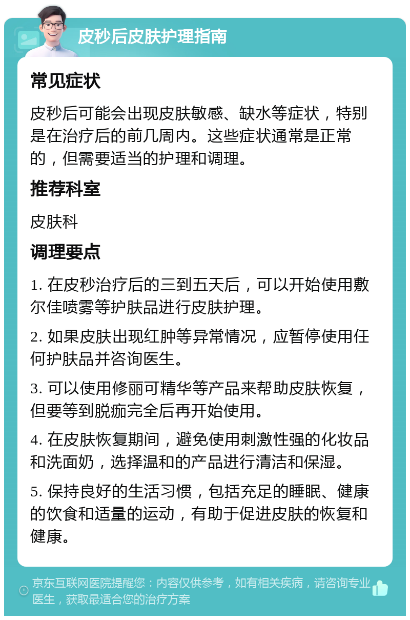 皮秒后皮肤护理指南 常见症状 皮秒后可能会出现皮肤敏感、缺水等症状，特别是在治疗后的前几周内。这些症状通常是正常的，但需要适当的护理和调理。 推荐科室 皮肤科 调理要点 1. 在皮秒治疗后的三到五天后，可以开始使用敷尔佳喷雾等护肤品进行皮肤护理。 2. 如果皮肤出现红肿等异常情况，应暂停使用任何护肤品并咨询医生。 3. 可以使用修丽可精华等产品来帮助皮肤恢复，但要等到脱痂完全后再开始使用。 4. 在皮肤恢复期间，避免使用刺激性强的化妆品和洗面奶，选择温和的产品进行清洁和保湿。 5. 保持良好的生活习惯，包括充足的睡眠、健康的饮食和适量的运动，有助于促进皮肤的恢复和健康。