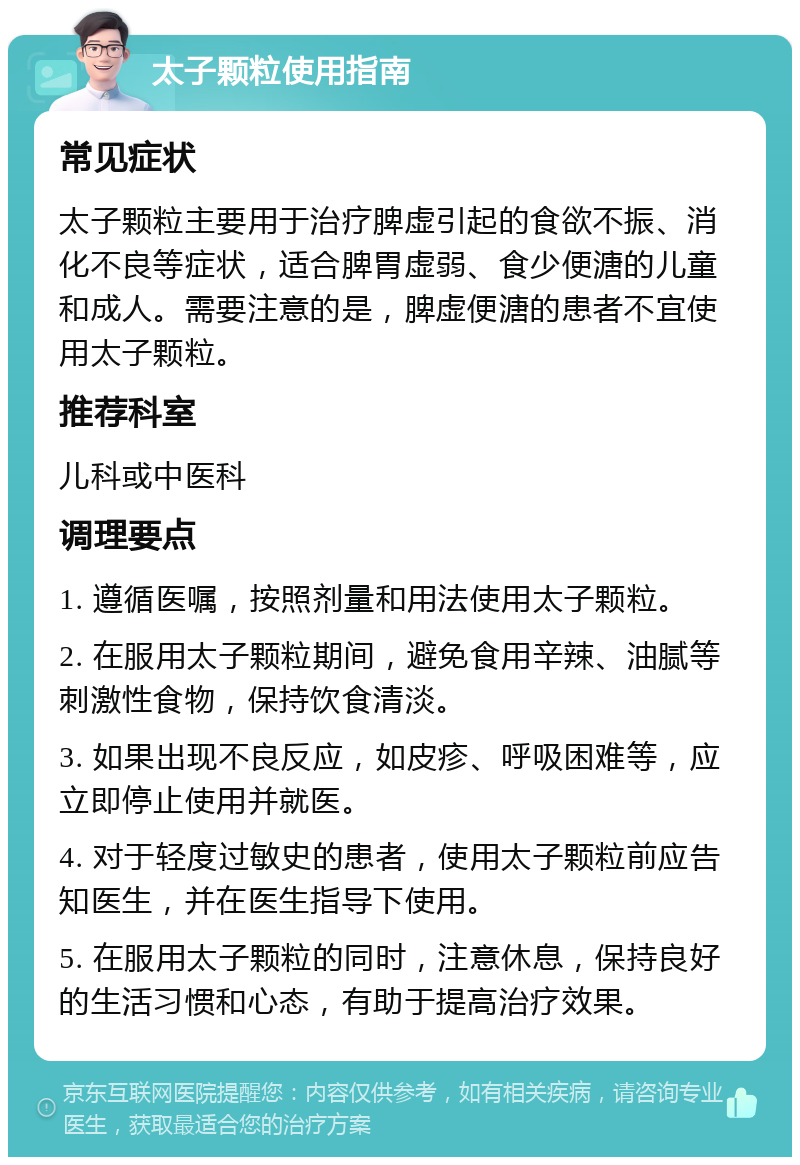 太子颗粒使用指南 常见症状 太子颗粒主要用于治疗脾虚引起的食欲不振、消化不良等症状，适合脾胃虚弱、食少便溏的儿童和成人。需要注意的是，脾虚便溏的患者不宜使用太子颗粒。 推荐科室 儿科或中医科 调理要点 1. 遵循医嘱，按照剂量和用法使用太子颗粒。 2. 在服用太子颗粒期间，避免食用辛辣、油腻等刺激性食物，保持饮食清淡。 3. 如果出现不良反应，如皮疹、呼吸困难等，应立即停止使用并就医。 4. 对于轻度过敏史的患者，使用太子颗粒前应告知医生，并在医生指导下使用。 5. 在服用太子颗粒的同时，注意休息，保持良好的生活习惯和心态，有助于提高治疗效果。