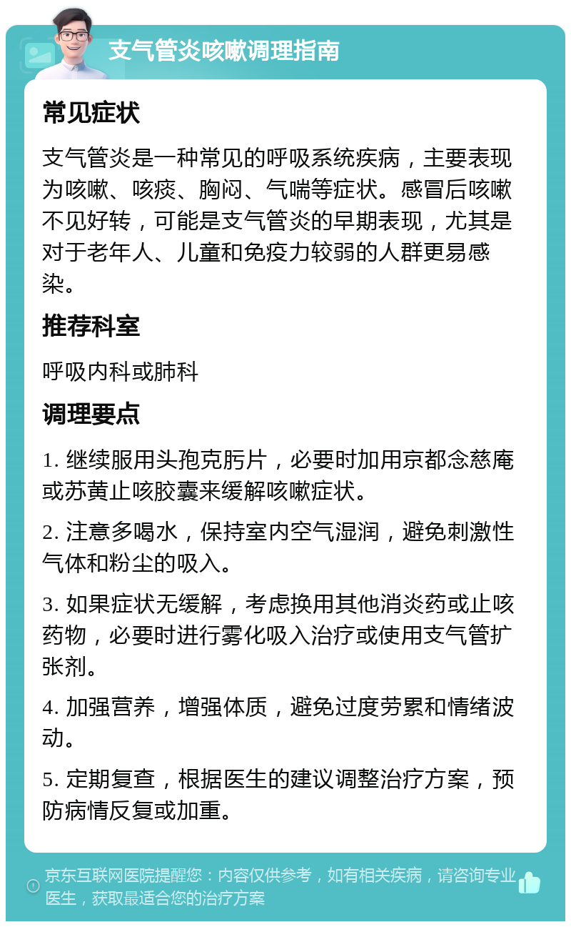 支气管炎咳嗽调理指南 常见症状 支气管炎是一种常见的呼吸系统疾病，主要表现为咳嗽、咳痰、胸闷、气喘等症状。感冒后咳嗽不见好转，可能是支气管炎的早期表现，尤其是对于老年人、儿童和免疫力较弱的人群更易感染。 推荐科室 呼吸内科或肺科 调理要点 1. 继续服用头孢克肟片，必要时加用京都念慈庵或苏黄止咳胶囊来缓解咳嗽症状。 2. 注意多喝水，保持室内空气湿润，避免刺激性气体和粉尘的吸入。 3. 如果症状无缓解，考虑换用其他消炎药或止咳药物，必要时进行雾化吸入治疗或使用支气管扩张剂。 4. 加强营养，增强体质，避免过度劳累和情绪波动。 5. 定期复查，根据医生的建议调整治疗方案，预防病情反复或加重。