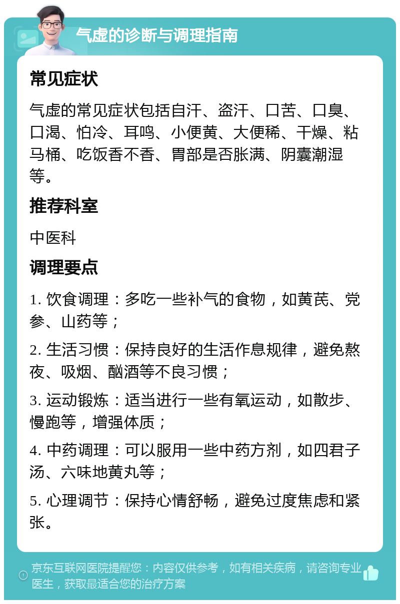 气虚的诊断与调理指南 常见症状 气虚的常见症状包括自汗、盗汗、口苦、口臭、口渴、怕冷、耳鸣、小便黄、大便稀、干燥、粘马桶、吃饭香不香、胃部是否胀满、阴囊潮湿等。 推荐科室 中医科 调理要点 1. 饮食调理：多吃一些补气的食物，如黄芪、党参、山药等； 2. 生活习惯：保持良好的生活作息规律，避免熬夜、吸烟、酗酒等不良习惯； 3. 运动锻炼：适当进行一些有氧运动，如散步、慢跑等，增强体质； 4. 中药调理：可以服用一些中药方剂，如四君子汤、六味地黄丸等； 5. 心理调节：保持心情舒畅，避免过度焦虑和紧张。