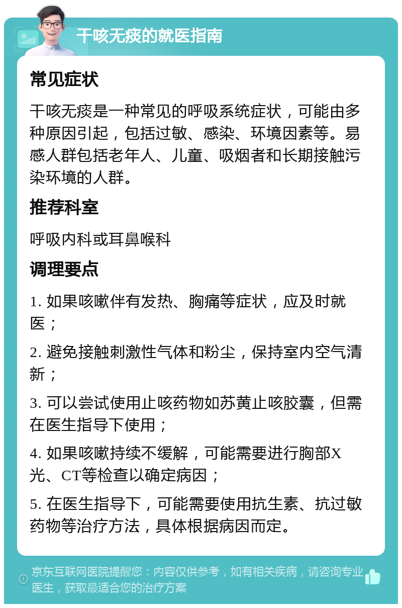 干咳无痰的就医指南 常见症状 干咳无痰是一种常见的呼吸系统症状，可能由多种原因引起，包括过敏、感染、环境因素等。易感人群包括老年人、儿童、吸烟者和长期接触污染环境的人群。 推荐科室 呼吸内科或耳鼻喉科 调理要点 1. 如果咳嗽伴有发热、胸痛等症状，应及时就医； 2. 避免接触刺激性气体和粉尘，保持室内空气清新； 3. 可以尝试使用止咳药物如苏黄止咳胶囊，但需在医生指导下使用； 4. 如果咳嗽持续不缓解，可能需要进行胸部X光、CT等检查以确定病因； 5. 在医生指导下，可能需要使用抗生素、抗过敏药物等治疗方法，具体根据病因而定。