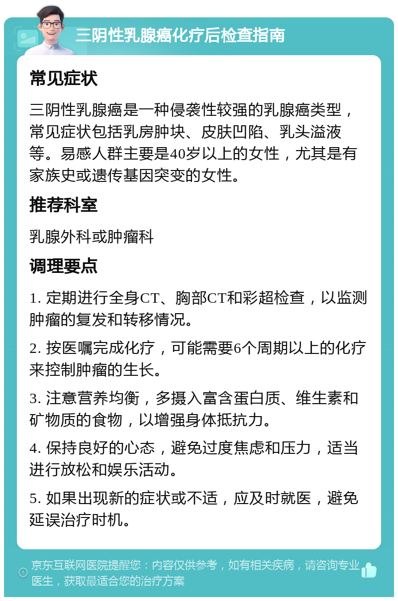 三阴性乳腺癌化疗后检查指南 常见症状 三阴性乳腺癌是一种侵袭性较强的乳腺癌类型，常见症状包括乳房肿块、皮肤凹陷、乳头溢液等。易感人群主要是40岁以上的女性，尤其是有家族史或遗传基因突变的女性。 推荐科室 乳腺外科或肿瘤科 调理要点 1. 定期进行全身CT、胸部CT和彩超检查，以监测肿瘤的复发和转移情况。 2. 按医嘱完成化疗，可能需要6个周期以上的化疗来控制肿瘤的生长。 3. 注意营养均衡，多摄入富含蛋白质、维生素和矿物质的食物，以增强身体抵抗力。 4. 保持良好的心态，避免过度焦虑和压力，适当进行放松和娱乐活动。 5. 如果出现新的症状或不适，应及时就医，避免延误治疗时机。