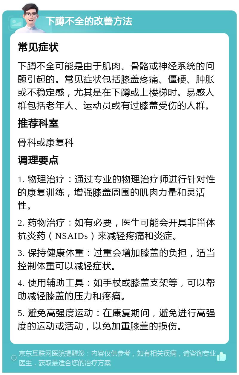 下蹲不全的改善方法 常见症状 下蹲不全可能是由于肌肉、骨骼或神经系统的问题引起的。常见症状包括膝盖疼痛、僵硬、肿胀或不稳定感，尤其是在下蹲或上楼梯时。易感人群包括老年人、运动员或有过膝盖受伤的人群。 推荐科室 骨科或康复科 调理要点 1. 物理治疗：通过专业的物理治疗师进行针对性的康复训练，增强膝盖周围的肌肉力量和灵活性。 2. 药物治疗：如有必要，医生可能会开具非甾体抗炎药（NSAIDs）来减轻疼痛和炎症。 3. 保持健康体重：过重会增加膝盖的负担，适当控制体重可以减轻症状。 4. 使用辅助工具：如手杖或膝盖支架等，可以帮助减轻膝盖的压力和疼痛。 5. 避免高强度运动：在康复期间，避免进行高强度的运动或活动，以免加重膝盖的损伤。