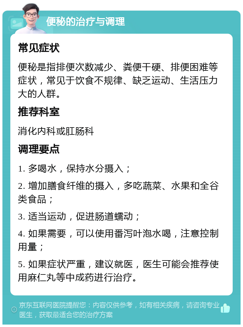 便秘的治疗与调理 常见症状 便秘是指排便次数减少、粪便干硬、排便困难等症状，常见于饮食不规律、缺乏运动、生活压力大的人群。 推荐科室 消化内科或肛肠科 调理要点 1. 多喝水，保持水分摄入； 2. 增加膳食纤维的摄入，多吃蔬菜、水果和全谷类食品； 3. 适当运动，促进肠道蠕动； 4. 如果需要，可以使用番泻叶泡水喝，注意控制用量； 5. 如果症状严重，建议就医，医生可能会推荐使用麻仁丸等中成药进行治疗。