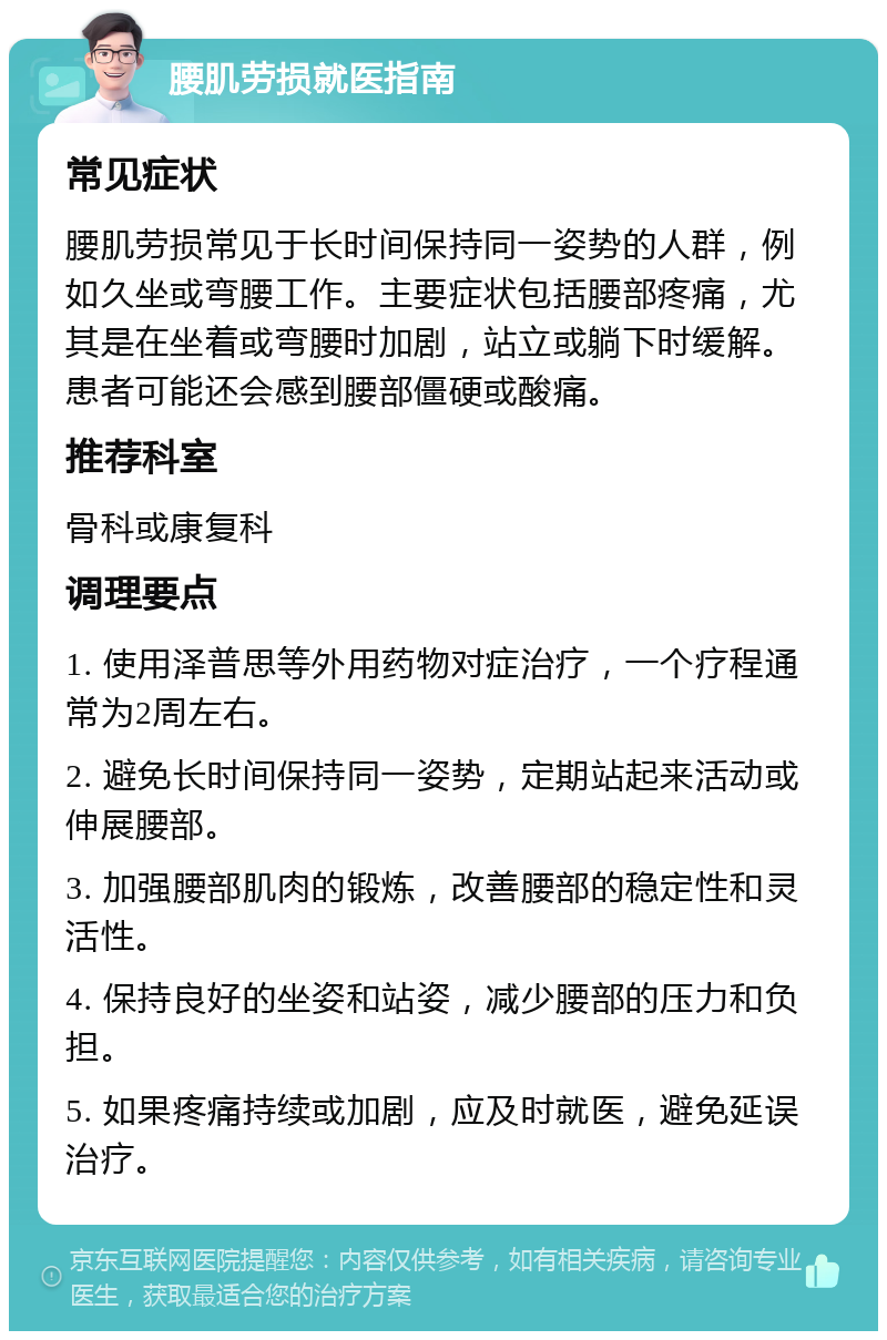 腰肌劳损就医指南 常见症状 腰肌劳损常见于长时间保持同一姿势的人群，例如久坐或弯腰工作。主要症状包括腰部疼痛，尤其是在坐着或弯腰时加剧，站立或躺下时缓解。患者可能还会感到腰部僵硬或酸痛。 推荐科室 骨科或康复科 调理要点 1. 使用泽普思等外用药物对症治疗，一个疗程通常为2周左右。 2. 避免长时间保持同一姿势，定期站起来活动或伸展腰部。 3. 加强腰部肌肉的锻炼，改善腰部的稳定性和灵活性。 4. 保持良好的坐姿和站姿，减少腰部的压力和负担。 5. 如果疼痛持续或加剧，应及时就医，避免延误治疗。