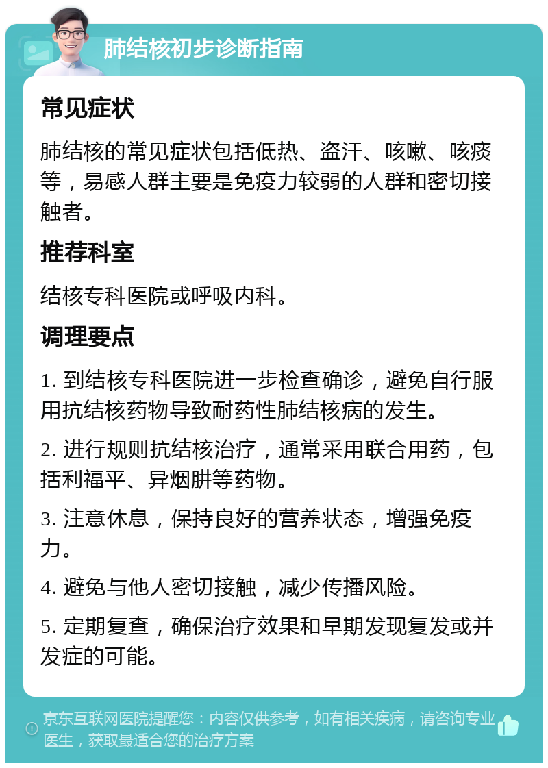 肺结核初步诊断指南 常见症状 肺结核的常见症状包括低热、盗汗、咳嗽、咳痰等，易感人群主要是免疫力较弱的人群和密切接触者。 推荐科室 结核专科医院或呼吸内科。 调理要点 1. 到结核专科医院进一步检查确诊，避免自行服用抗结核药物导致耐药性肺结核病的发生。 2. 进行规则抗结核治疗，通常采用联合用药，包括利福平、异烟肼等药物。 3. 注意休息，保持良好的营养状态，增强免疫力。 4. 避免与他人密切接触，减少传播风险。 5. 定期复查，确保治疗效果和早期发现复发或并发症的可能。