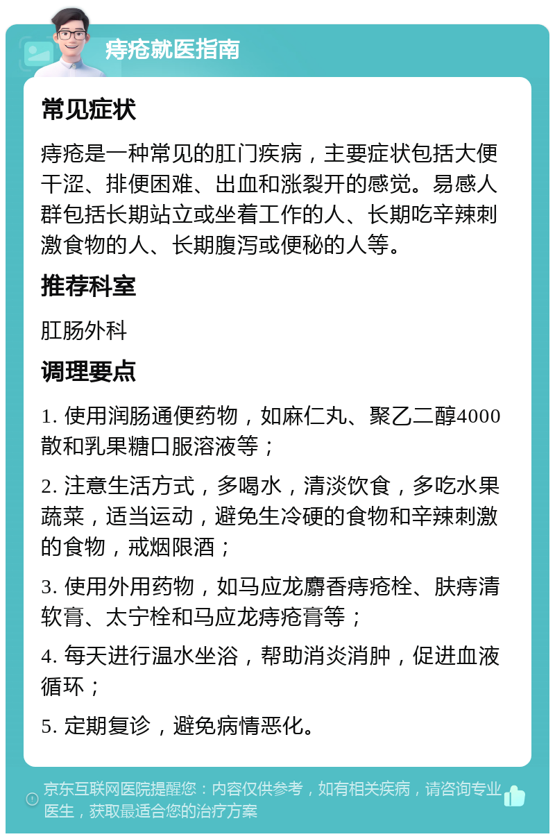 痔疮就医指南 常见症状 痔疮是一种常见的肛门疾病，主要症状包括大便干涩、排便困难、出血和涨裂开的感觉。易感人群包括长期站立或坐着工作的人、长期吃辛辣刺激食物的人、长期腹泻或便秘的人等。 推荐科室 肛肠外科 调理要点 1. 使用润肠通便药物，如麻仁丸、聚乙二醇4000散和乳果糖口服溶液等； 2. 注意生活方式，多喝水，清淡饮食，多吃水果蔬菜，适当运动，避免生冷硬的食物和辛辣刺激的食物，戒烟限酒； 3. 使用外用药物，如马应龙麝香痔疮栓、肤痔清软膏、太宁栓和马应龙痔疮膏等； 4. 每天进行温水坐浴，帮助消炎消肿，促进血液循环； 5. 定期复诊，避免病情恶化。