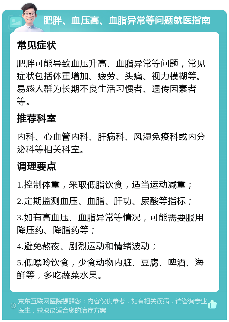 肥胖、血压高、血脂异常等问题就医指南 常见症状 肥胖可能导致血压升高、血脂异常等问题，常见症状包括体重增加、疲劳、头痛、视力模糊等。易感人群为长期不良生活习惯者、遗传因素者等。 推荐科室 内科、心血管内科、肝病科、风湿免疫科或内分泌科等相关科室。 调理要点 1.控制体重，采取低脂饮食，适当运动减重； 2.定期监测血压、血脂、肝功、尿酸等指标； 3.如有高血压、血脂异常等情况，可能需要服用降压药、降脂药等； 4.避免熬夜、剧烈运动和情绪波动； 5.低嘌呤饮食，少食动物内脏、豆腐、啤酒、海鲜等，多吃蔬菜水果。