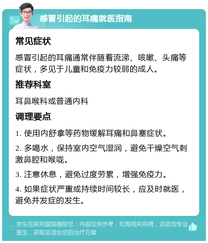 感冒引起的耳痛就医指南 常见症状 感冒引起的耳痛通常伴随着流涕、咳嗽、头痛等症状，多见于儿童和免疫力较弱的成人。 推荐科室 耳鼻喉科或普通内科 调理要点 1. 使用内舒拿等药物缓解耳痛和鼻塞症状。 2. 多喝水，保持室内空气湿润，避免干燥空气刺激鼻腔和喉咙。 3. 注意休息，避免过度劳累，增强免疫力。 4. 如果症状严重或持续时间较长，应及时就医，避免并发症的发生。