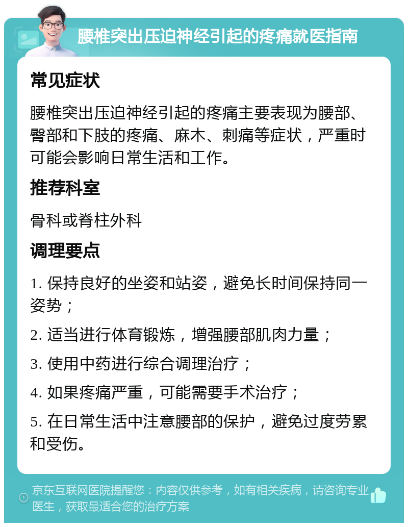 腰椎突出压迫神经引起的疼痛就医指南 常见症状 腰椎突出压迫神经引起的疼痛主要表现为腰部、臀部和下肢的疼痛、麻木、刺痛等症状，严重时可能会影响日常生活和工作。 推荐科室 骨科或脊柱外科 调理要点 1. 保持良好的坐姿和站姿，避免长时间保持同一姿势； 2. 适当进行体育锻炼，增强腰部肌肉力量； 3. 使用中药进行综合调理治疗； 4. 如果疼痛严重，可能需要手术治疗； 5. 在日常生活中注意腰部的保护，避免过度劳累和受伤。