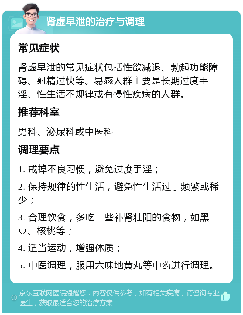 肾虚早泄的治疗与调理 常见症状 肾虚早泄的常见症状包括性欲减退、勃起功能障碍、射精过快等。易感人群主要是长期过度手淫、性生活不规律或有慢性疾病的人群。 推荐科室 男科、泌尿科或中医科 调理要点 1. 戒掉不良习惯，避免过度手淫； 2. 保持规律的性生活，避免性生活过于频繁或稀少； 3. 合理饮食，多吃一些补肾壮阳的食物，如黑豆、核桃等； 4. 适当运动，增强体质； 5. 中医调理，服用六味地黄丸等中药进行调理。