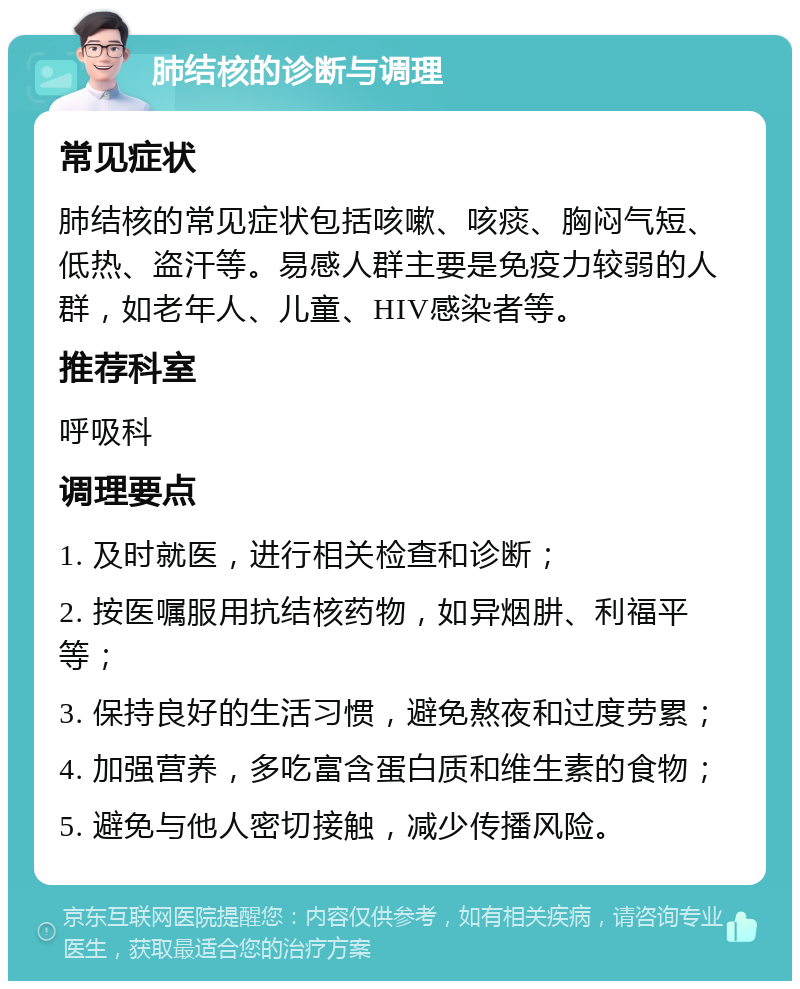 肺结核的诊断与调理 常见症状 肺结核的常见症状包括咳嗽、咳痰、胸闷气短、低热、盗汗等。易感人群主要是免疫力较弱的人群，如老年人、儿童、HIV感染者等。 推荐科室 呼吸科 调理要点 1. 及时就医，进行相关检查和诊断； 2. 按医嘱服用抗结核药物，如异烟肼、利福平等； 3. 保持良好的生活习惯，避免熬夜和过度劳累； 4. 加强营养，多吃富含蛋白质和维生素的食物； 5. 避免与他人密切接触，减少传播风险。