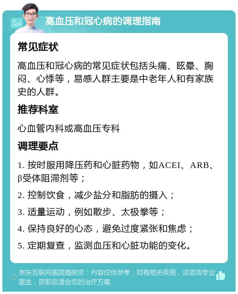 高血压和冠心病的调理指南 常见症状 高血压和冠心病的常见症状包括头痛、眩晕、胸闷、心悸等，易感人群主要是中老年人和有家族史的人群。 推荐科室 心血管内科或高血压专科 调理要点 1. 按时服用降压药和心脏药物，如ACEI、ARB、β受体阻滞剂等； 2. 控制饮食，减少盐分和脂肪的摄入； 3. 适量运动，例如散步、太极拳等； 4. 保持良好的心态，避免过度紧张和焦虑； 5. 定期复查，监测血压和心脏功能的变化。