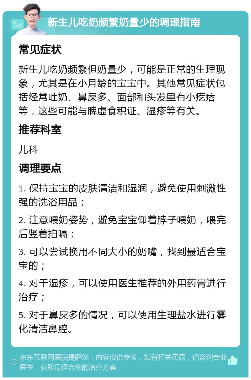 新生儿吃奶频繁奶量少的调理指南 常见症状 新生儿吃奶频繁但奶量少，可能是正常的生理现象，尤其是在小月龄的宝宝中。其他常见症状包括经常吐奶、鼻屎多、面部和头发里有小疙瘩等，这些可能与脾虚食积证、湿疹等有关。 推荐科室 儿科 调理要点 1. 保持宝宝的皮肤清洁和湿润，避免使用刺激性强的洗浴用品； 2. 注意喂奶姿势，避免宝宝仰着脖子喂奶，喂完后竖着拍嗝； 3. 可以尝试换用不同大小的奶嘴，找到最适合宝宝的； 4. 对于湿疹，可以使用医生推荐的外用药膏进行治疗； 5. 对于鼻屎多的情况，可以使用生理盐水进行雾化清洁鼻腔。