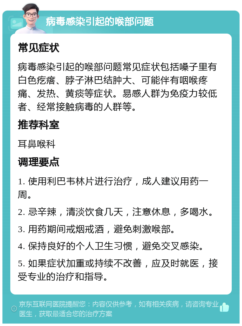 病毒感染引起的喉部问题 常见症状 病毒感染引起的喉部问题常见症状包括嗓子里有白色疙瘩、脖子淋巴结肿大、可能伴有咽喉疼痛、发热、黄痰等症状。易感人群为免疫力较低者、经常接触病毒的人群等。 推荐科室 耳鼻喉科 调理要点 1. 使用利巴韦林片进行治疗，成人建议用药一周。 2. 忌辛辣，清淡饮食几天，注意休息，多喝水。 3. 用药期间戒烟戒酒，避免刺激喉部。 4. 保持良好的个人卫生习惯，避免交叉感染。 5. 如果症状加重或持续不改善，应及时就医，接受专业的治疗和指导。