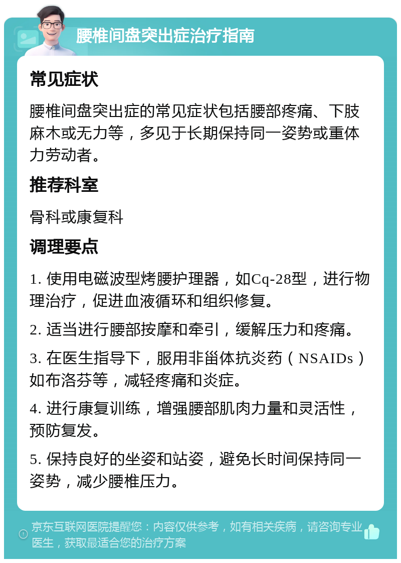 腰椎间盘突出症治疗指南 常见症状 腰椎间盘突出症的常见症状包括腰部疼痛、下肢麻木或无力等，多见于长期保持同一姿势或重体力劳动者。 推荐科室 骨科或康复科 调理要点 1. 使用电磁波型烤腰护理器，如Cq-28型，进行物理治疗，促进血液循环和组织修复。 2. 适当进行腰部按摩和牵引，缓解压力和疼痛。 3. 在医生指导下，服用非甾体抗炎药（NSAIDs）如布洛芬等，减轻疼痛和炎症。 4. 进行康复训练，增强腰部肌肉力量和灵活性，预防复发。 5. 保持良好的坐姿和站姿，避免长时间保持同一姿势，减少腰椎压力。