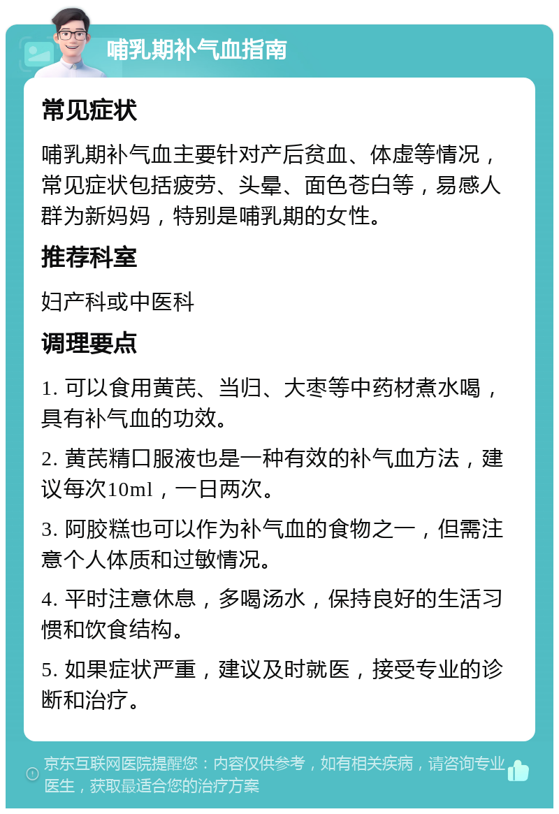 哺乳期补气血指南 常见症状 哺乳期补气血主要针对产后贫血、体虚等情况，常见症状包括疲劳、头晕、面色苍白等，易感人群为新妈妈，特别是哺乳期的女性。 推荐科室 妇产科或中医科 调理要点 1. 可以食用黄芪、当归、大枣等中药材煮水喝，具有补气血的功效。 2. 黄芪精口服液也是一种有效的补气血方法，建议每次10ml，一日两次。 3. 阿胶糕也可以作为补气血的食物之一，但需注意个人体质和过敏情况。 4. 平时注意休息，多喝汤水，保持良好的生活习惯和饮食结构。 5. 如果症状严重，建议及时就医，接受专业的诊断和治疗。