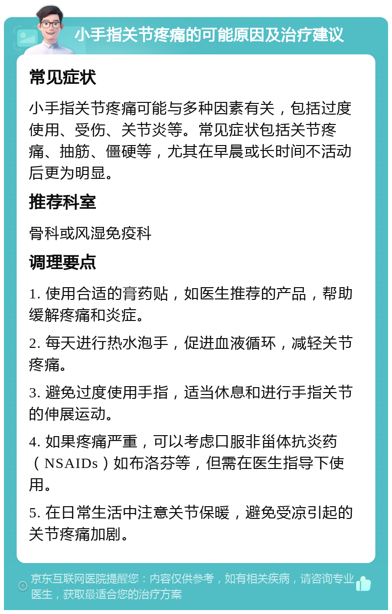 小手指关节疼痛的可能原因及治疗建议 常见症状 小手指关节疼痛可能与多种因素有关，包括过度使用、受伤、关节炎等。常见症状包括关节疼痛、抽筋、僵硬等，尤其在早晨或长时间不活动后更为明显。 推荐科室 骨科或风湿免疫科 调理要点 1. 使用合适的膏药贴，如医生推荐的产品，帮助缓解疼痛和炎症。 2. 每天进行热水泡手，促进血液循环，减轻关节疼痛。 3. 避免过度使用手指，适当休息和进行手指关节的伸展运动。 4. 如果疼痛严重，可以考虑口服非甾体抗炎药（NSAIDs）如布洛芬等，但需在医生指导下使用。 5. 在日常生活中注意关节保暖，避免受凉引起的关节疼痛加剧。