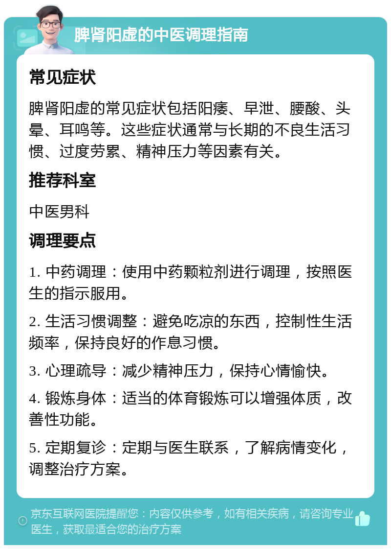 脾肾阳虚的中医调理指南 常见症状 脾肾阳虚的常见症状包括阳痿、早泄、腰酸、头晕、耳鸣等。这些症状通常与长期的不良生活习惯、过度劳累、精神压力等因素有关。 推荐科室 中医男科 调理要点 1. 中药调理：使用中药颗粒剂进行调理，按照医生的指示服用。 2. 生活习惯调整：避免吃凉的东西，控制性生活频率，保持良好的作息习惯。 3. 心理疏导：减少精神压力，保持心情愉快。 4. 锻炼身体：适当的体育锻炼可以增强体质，改善性功能。 5. 定期复诊：定期与医生联系，了解病情变化，调整治疗方案。