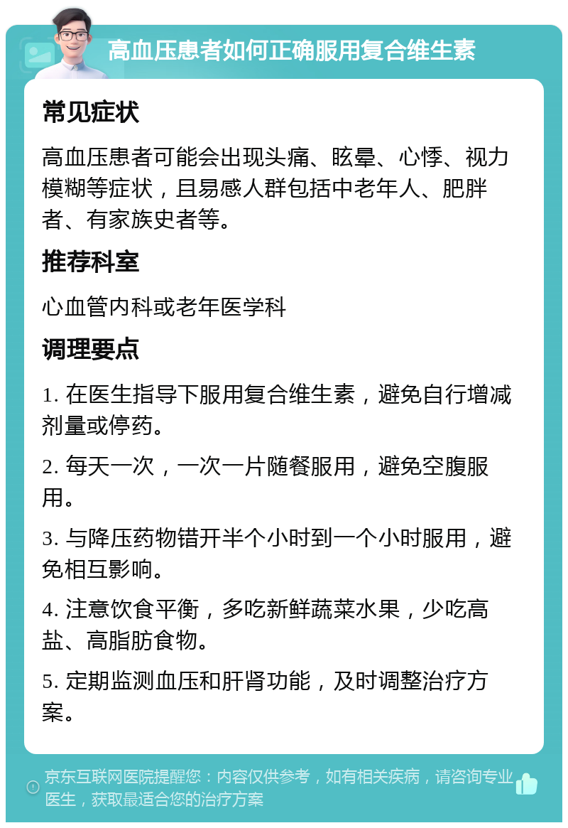 高血压患者如何正确服用复合维生素 常见症状 高血压患者可能会出现头痛、眩晕、心悸、视力模糊等症状，且易感人群包括中老年人、肥胖者、有家族史者等。 推荐科室 心血管内科或老年医学科 调理要点 1. 在医生指导下服用复合维生素，避免自行增减剂量或停药。 2. 每天一次，一次一片随餐服用，避免空腹服用。 3. 与降压药物错开半个小时到一个小时服用，避免相互影响。 4. 注意饮食平衡，多吃新鲜蔬菜水果，少吃高盐、高脂肪食物。 5. 定期监测血压和肝肾功能，及时调整治疗方案。