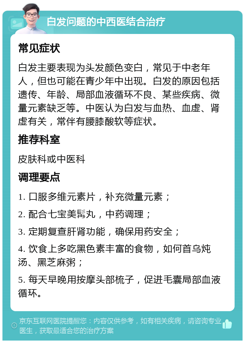 白发问题的中西医结合治疗 常见症状 白发主要表现为头发颜色变白，常见于中老年人，但也可能在青少年中出现。白发的原因包括遗传、年龄、局部血液循环不良、某些疾病、微量元素缺乏等。中医认为白发与血热、血虚、肾虚有关，常伴有腰膝酸软等症状。 推荐科室 皮肤科或中医科 调理要点 1. 口服多维元素片，补充微量元素； 2. 配合七宝美髯丸，中药调理； 3. 定期复查肝肾功能，确保用药安全； 4. 饮食上多吃黑色素丰富的食物，如何首乌炖汤、黑芝麻粥； 5. 每天早晚用按摩头部梳子，促进毛囊局部血液循环。