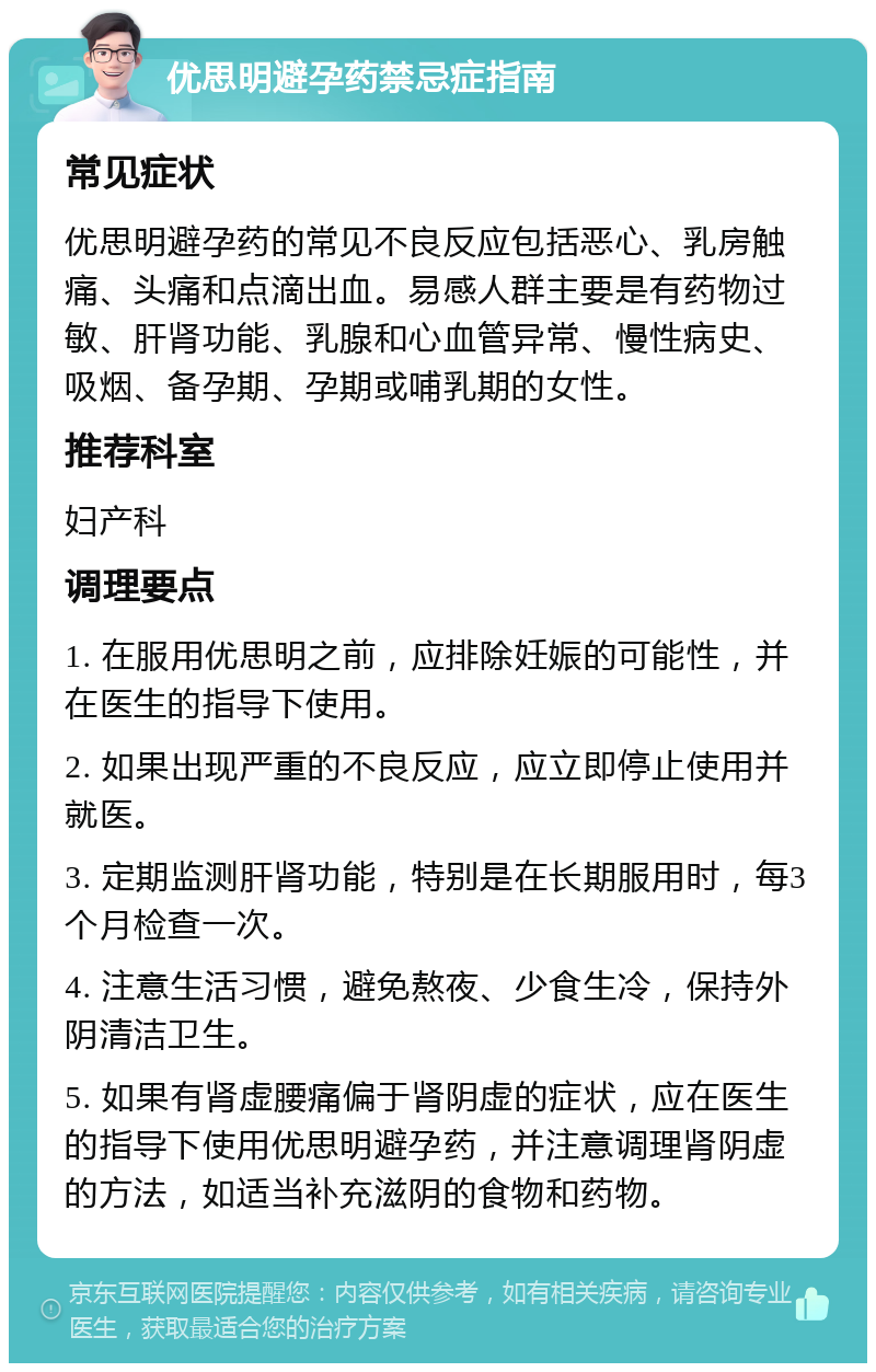 优思明避孕药禁忌症指南 常见症状 优思明避孕药的常见不良反应包括恶心、乳房触痛、头痛和点滴出血。易感人群主要是有药物过敏、肝肾功能、乳腺和心血管异常、慢性病史、吸烟、备孕期、孕期或哺乳期的女性。 推荐科室 妇产科 调理要点 1. 在服用优思明之前，应排除妊娠的可能性，并在医生的指导下使用。 2. 如果出现严重的不良反应，应立即停止使用并就医。 3. 定期监测肝肾功能，特别是在长期服用时，每3个月检查一次。 4. 注意生活习惯，避免熬夜、少食生冷，保持外阴清洁卫生。 5. 如果有肾虚腰痛偏于肾阴虚的症状，应在医生的指导下使用优思明避孕药，并注意调理肾阴虚的方法，如适当补充滋阴的食物和药物。