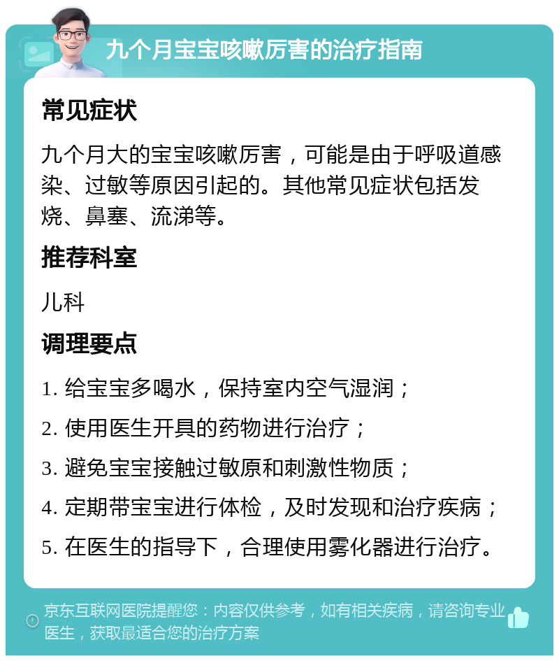 九个月宝宝咳嗽厉害的治疗指南 常见症状 九个月大的宝宝咳嗽厉害，可能是由于呼吸道感染、过敏等原因引起的。其他常见症状包括发烧、鼻塞、流涕等。 推荐科室 儿科 调理要点 1. 给宝宝多喝水，保持室内空气湿润； 2. 使用医生开具的药物进行治疗； 3. 避免宝宝接触过敏原和刺激性物质； 4. 定期带宝宝进行体检，及时发现和治疗疾病； 5. 在医生的指导下，合理使用雾化器进行治疗。