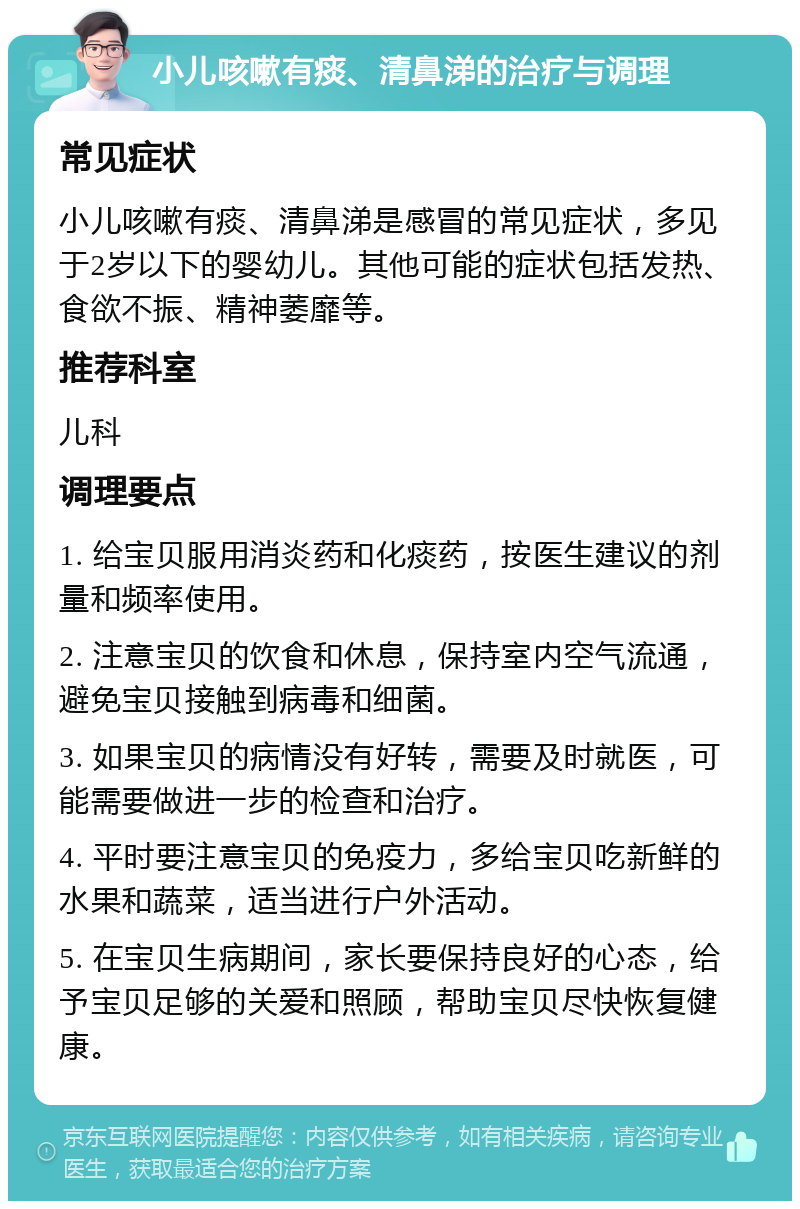 小儿咳嗽有痰、清鼻涕的治疗与调理 常见症状 小儿咳嗽有痰、清鼻涕是感冒的常见症状，多见于2岁以下的婴幼儿。其他可能的症状包括发热、食欲不振、精神萎靡等。 推荐科室 儿科 调理要点 1. 给宝贝服用消炎药和化痰药，按医生建议的剂量和频率使用。 2. 注意宝贝的饮食和休息，保持室内空气流通，避免宝贝接触到病毒和细菌。 3. 如果宝贝的病情没有好转，需要及时就医，可能需要做进一步的检查和治疗。 4. 平时要注意宝贝的免疫力，多给宝贝吃新鲜的水果和蔬菜，适当进行户外活动。 5. 在宝贝生病期间，家长要保持良好的心态，给予宝贝足够的关爱和照顾，帮助宝贝尽快恢复健康。