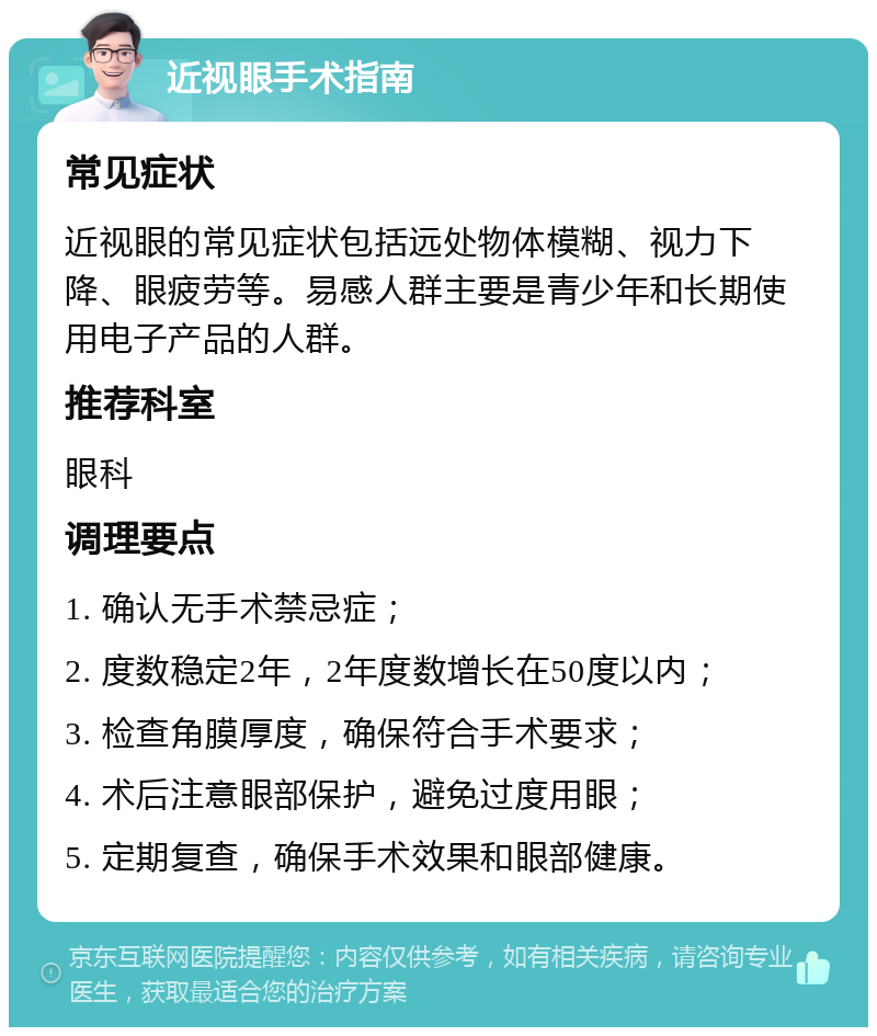 近视眼手术指南 常见症状 近视眼的常见症状包括远处物体模糊、视力下降、眼疲劳等。易感人群主要是青少年和长期使用电子产品的人群。 推荐科室 眼科 调理要点 1. 确认无手术禁忌症； 2. 度数稳定2年，2年度数增长在50度以内； 3. 检查角膜厚度，确保符合手术要求； 4. 术后注意眼部保护，避免过度用眼； 5. 定期复查，确保手术效果和眼部健康。