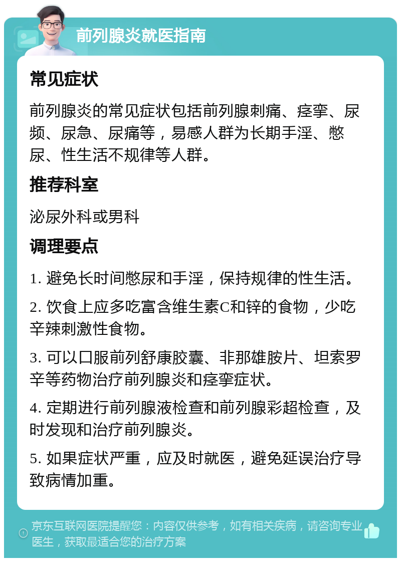 前列腺炎就医指南 常见症状 前列腺炎的常见症状包括前列腺刺痛、痉挛、尿频、尿急、尿痛等，易感人群为长期手淫、憋尿、性生活不规律等人群。 推荐科室 泌尿外科或男科 调理要点 1. 避免长时间憋尿和手淫，保持规律的性生活。 2. 饮食上应多吃富含维生素C和锌的食物，少吃辛辣刺激性食物。 3. 可以口服前列舒康胶囊、非那雄胺片、坦索罗辛等药物治疗前列腺炎和痉挛症状。 4. 定期进行前列腺液检查和前列腺彩超检查，及时发现和治疗前列腺炎。 5. 如果症状严重，应及时就医，避免延误治疗导致病情加重。