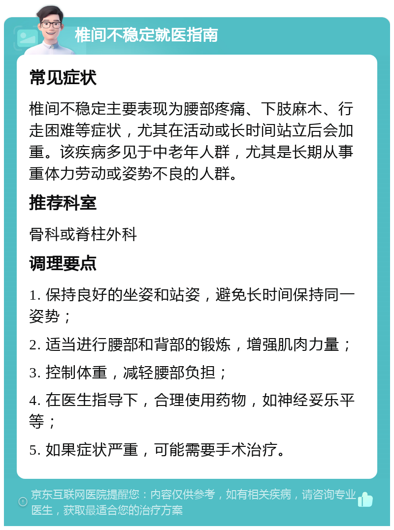 椎间不稳定就医指南 常见症状 椎间不稳定主要表现为腰部疼痛、下肢麻木、行走困难等症状，尤其在活动或长时间站立后会加重。该疾病多见于中老年人群，尤其是长期从事重体力劳动或姿势不良的人群。 推荐科室 骨科或脊柱外科 调理要点 1. 保持良好的坐姿和站姿，避免长时间保持同一姿势； 2. 适当进行腰部和背部的锻炼，增强肌肉力量； 3. 控制体重，减轻腰部负担； 4. 在医生指导下，合理使用药物，如神经妥乐平等； 5. 如果症状严重，可能需要手术治疗。