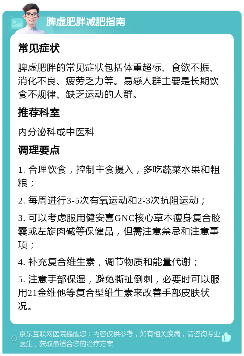 脾虚肥胖减肥指南 常见症状 脾虚肥胖的常见症状包括体重超标、食欲不振、消化不良、疲劳乏力等。易感人群主要是长期饮食不规律、缺乏运动的人群。 推荐科室 内分泌科或中医科 调理要点 1. 合理饮食，控制主食摄入，多吃蔬菜水果和粗粮； 2. 每周进行3-5次有氧运动和2-3次抗阻运动； 3. 可以考虑服用健安喜GNC核心草本瘦身复合胶囊或左旋肉碱等保健品，但需注意禁忌和注意事项； 4. 补充复合维生素，调节物质和能量代谢； 5. 注意手部保湿，避免撕扯倒刺，必要时可以服用21金维他等复合型维生素来改善手部皮肤状况。