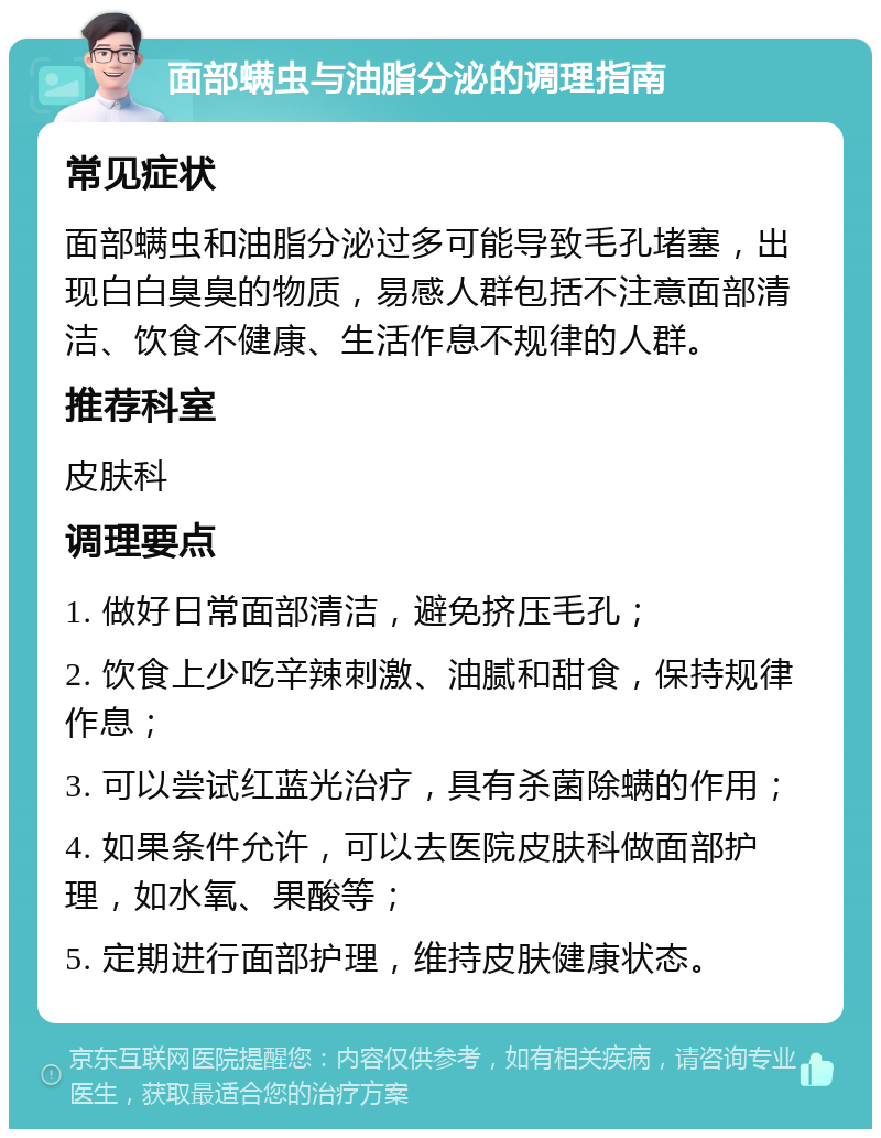 面部螨虫与油脂分泌的调理指南 常见症状 面部螨虫和油脂分泌过多可能导致毛孔堵塞，出现白白臭臭的物质，易感人群包括不注意面部清洁、饮食不健康、生活作息不规律的人群。 推荐科室 皮肤科 调理要点 1. 做好日常面部清洁，避免挤压毛孔； 2. 饮食上少吃辛辣刺激、油腻和甜食，保持规律作息； 3. 可以尝试红蓝光治疗，具有杀菌除螨的作用； 4. 如果条件允许，可以去医院皮肤科做面部护理，如水氧、果酸等； 5. 定期进行面部护理，维持皮肤健康状态。