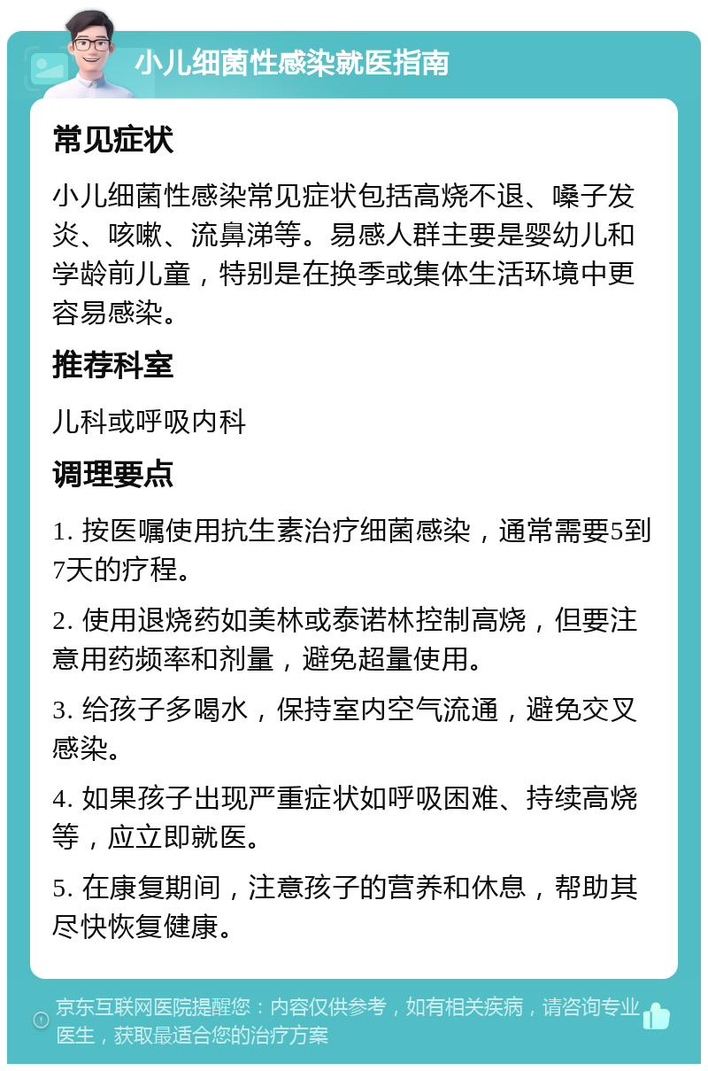 小儿细菌性感染就医指南 常见症状 小儿细菌性感染常见症状包括高烧不退、嗓子发炎、咳嗽、流鼻涕等。易感人群主要是婴幼儿和学龄前儿童，特别是在换季或集体生活环境中更容易感染。 推荐科室 儿科或呼吸内科 调理要点 1. 按医嘱使用抗生素治疗细菌感染，通常需要5到7天的疗程。 2. 使用退烧药如美林或泰诺林控制高烧，但要注意用药频率和剂量，避免超量使用。 3. 给孩子多喝水，保持室内空气流通，避免交叉感染。 4. 如果孩子出现严重症状如呼吸困难、持续高烧等，应立即就医。 5. 在康复期间，注意孩子的营养和休息，帮助其尽快恢复健康。