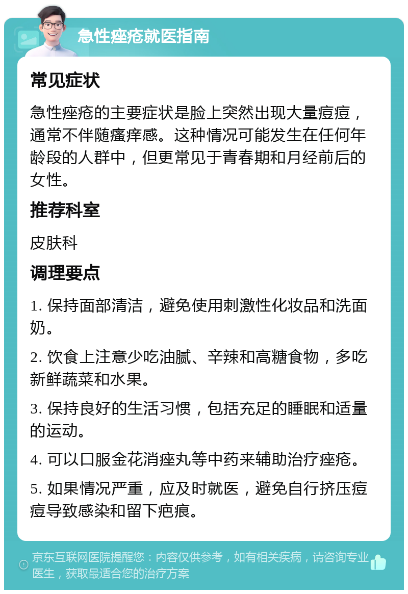 急性痤疮就医指南 常见症状 急性痤疮的主要症状是脸上突然出现大量痘痘，通常不伴随瘙痒感。这种情况可能发生在任何年龄段的人群中，但更常见于青春期和月经前后的女性。 推荐科室 皮肤科 调理要点 1. 保持面部清洁，避免使用刺激性化妆品和洗面奶。 2. 饮食上注意少吃油腻、辛辣和高糖食物，多吃新鲜蔬菜和水果。 3. 保持良好的生活习惯，包括充足的睡眠和适量的运动。 4. 可以口服金花消痤丸等中药来辅助治疗痤疮。 5. 如果情况严重，应及时就医，避免自行挤压痘痘导致感染和留下疤痕。